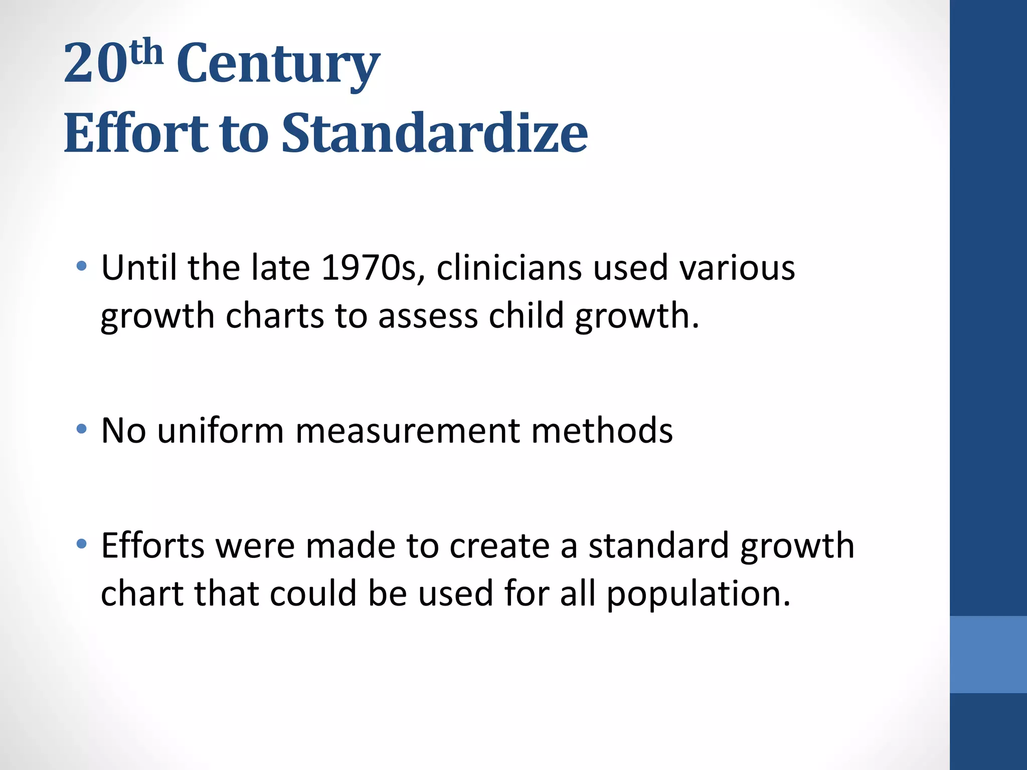 20th Century
Effort to Standardize
• Until the late 1970s, clinicians used various
growth charts to assess child growth.
• No uniform measurement methods
• Efforts were made to create a standard growth
chart that could be used for all population.
 