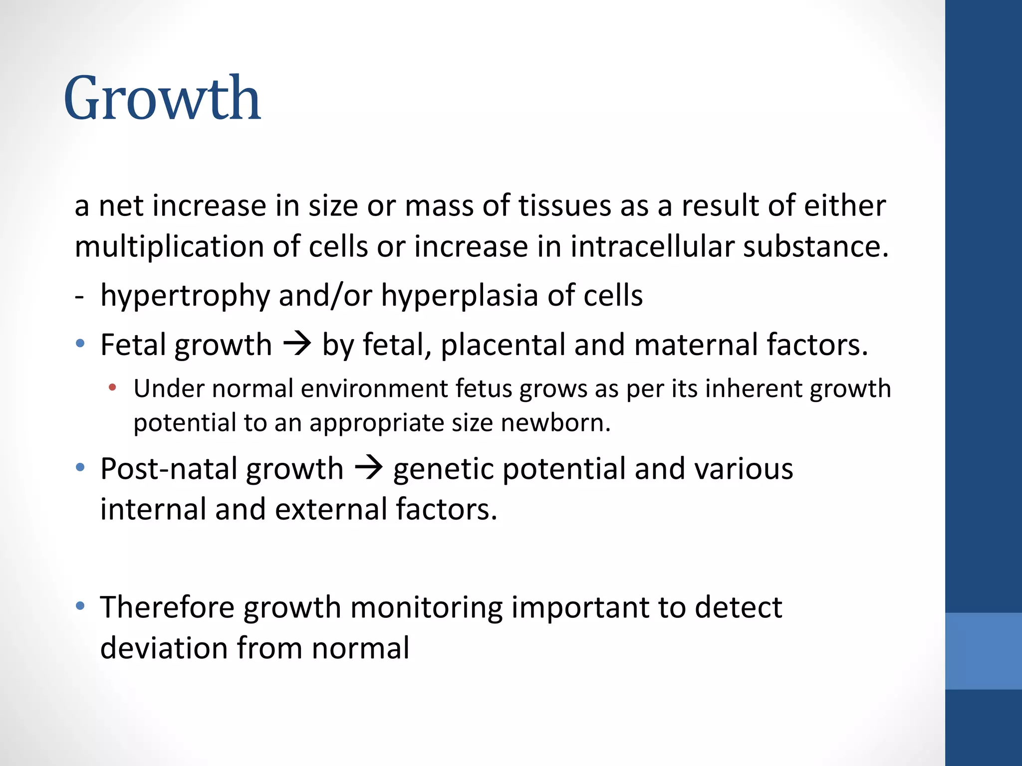 Growth
a net increase in size or mass of tissues as a result of either
multiplication of cells or increase in intracellular substance.
- hypertrophy and/or hyperplasia of cells
• Fetal growth  by fetal, placental and maternal factors.
• Under normal environment fetus grows as per its inherent growth
potential to an appropriate size newborn.
• Post-natal growth  genetic potential and various
internal and external factors.
• Therefore growth monitoring important to detect
deviation from normal
 