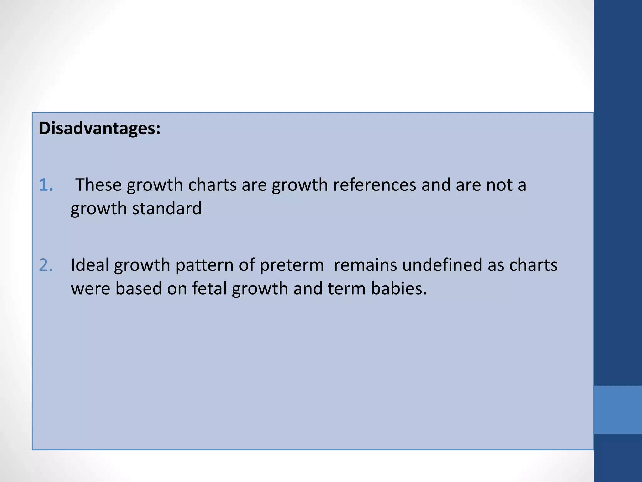 Disadvantages:
1. These growth charts are growth references and are not a
growth standard
2. Ideal growth pattern of preterm remains undefined as charts
were based on fetal growth and term babies.
 