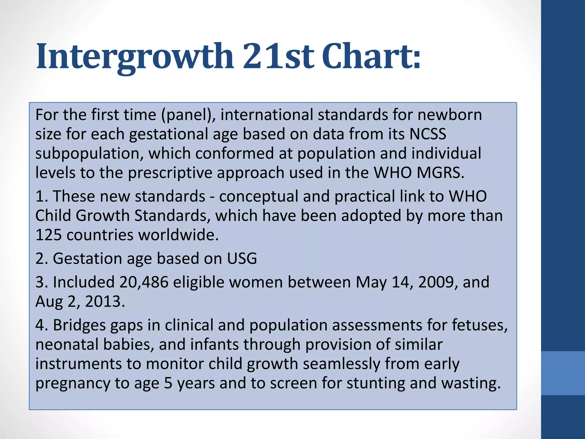 Intergrowth 21st Chart:
For the first time (panel), international standards for newborn
size for each gestational age based on data from its NCSS
subpopulation, which conformed at population and individual
levels to the prescriptive approach used in the WHO MGRS.
1. These new standards - conceptual and practical link to WHO
Child Growth Standards, which have been adopted by more than
125 countries worldwide.
2. Gestation age based on USG
3. Included 20,486 eligible women between May 14, 2009, and
Aug 2, 2013.
4. Bridges gaps in clinical and population assessments for fetuses,
neonatal babies, and infants through provision of similar
instruments to monitor child growth seamlessly from early
pregnancy to age 5 years and to screen for stunting and wasting.
 