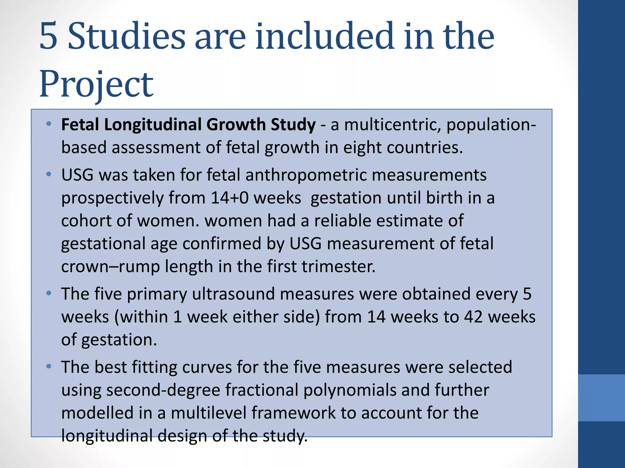 5 Studies are included in the
Project
• Fetal Longitudinal Growth Study - a multicentric, population-
based assessment of fetal growth in eight countries.
• USG was taken for fetal anthropometric measurements
prospectively from 14+0 weeks gestation until birth in a
cohort of women. women had a reliable estimate of
gestational age confirmed by USG measurement of fetal
crown–rump length in the first trimester.
• The five primary ultrasound measures were obtained every 5
weeks (within 1 week either side) from 14 weeks to 42 weeks
of gestation.
• The best fitting curves for the five measures were selected
using second-degree fractional polynomials and further
modelled in a multilevel framework to account for the
longitudinal design of the study.
 