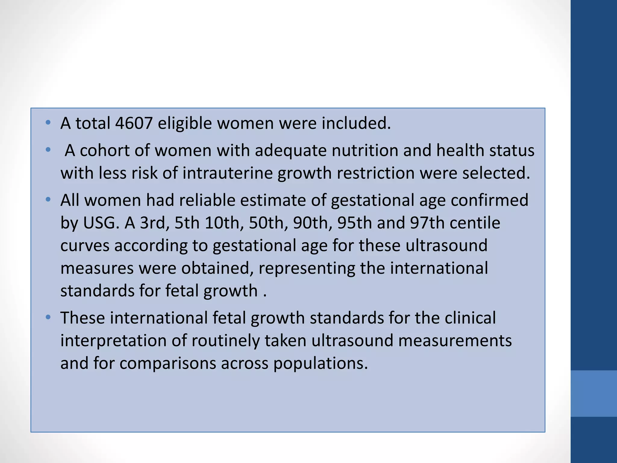 • A total 4607 eligible women were included.
• A cohort of women with adequate nutrition and health status
with less risk of intrauterine growth restriction were selected.
• All women had reliable estimate of gestational age confirmed
by USG. A 3rd, 5th 10th, 50th, 90th, 95th and 97th centile
curves according to gestational age for these ultrasound
measures were obtained, representing the international
standards for fetal growth .
• These international fetal growth standards for the clinical
interpretation of routinely taken ultrasound measurements
and for comparisons across populations.
 