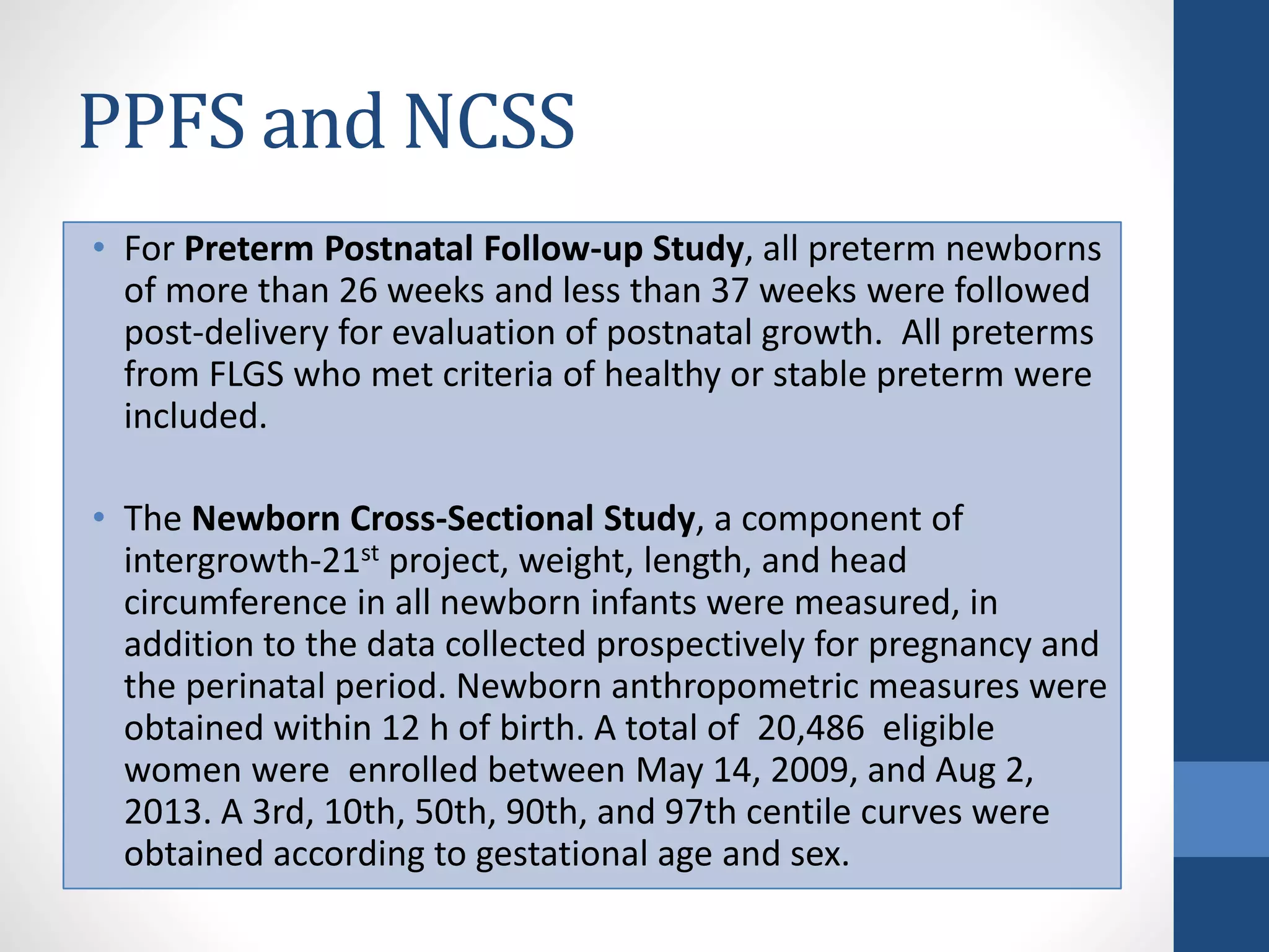 PPFS and NCSS
• For Preterm Postnatal Follow-up Study, all preterm newborns
of more than 26 weeks and less than 37 weeks were followed
post-delivery for evaluation of postnatal growth. All preterms
from FLGS who met criteria of healthy or stable preterm were
included.
• The Newborn Cross-Sectional Study, a component of
intergrowth-21st project, weight, length, and head
circumference in all newborn infants were measured, in
addition to the data collected prospectively for pregnancy and
the perinatal period. Newborn anthropometric measures were
obtained within 12 h of birth. A total of 20,486 eligible
women were enrolled between May 14, 2009, and Aug 2,
2013. A 3rd, 10th, 50th, 90th, and 97th centile curves were
obtained according to gestational age and sex.
 