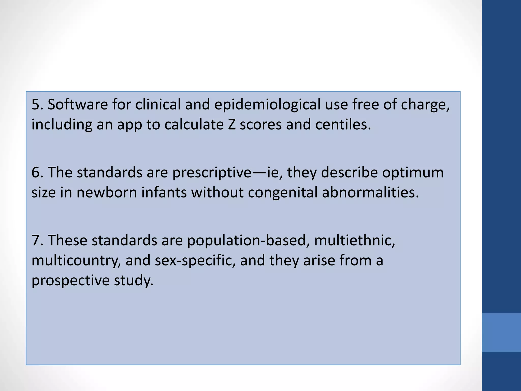 5. Software for clinical and epidemiological use free of charge,
including an app to calculate Z scores and centiles.
6. The standards are prescriptive—ie, they describe optimum
size in newborn infants without congenital abnormalities.
7. These standards are population-based, multiethnic,
multicountry, and sex-specific, and they arise from a
prospective study.
 