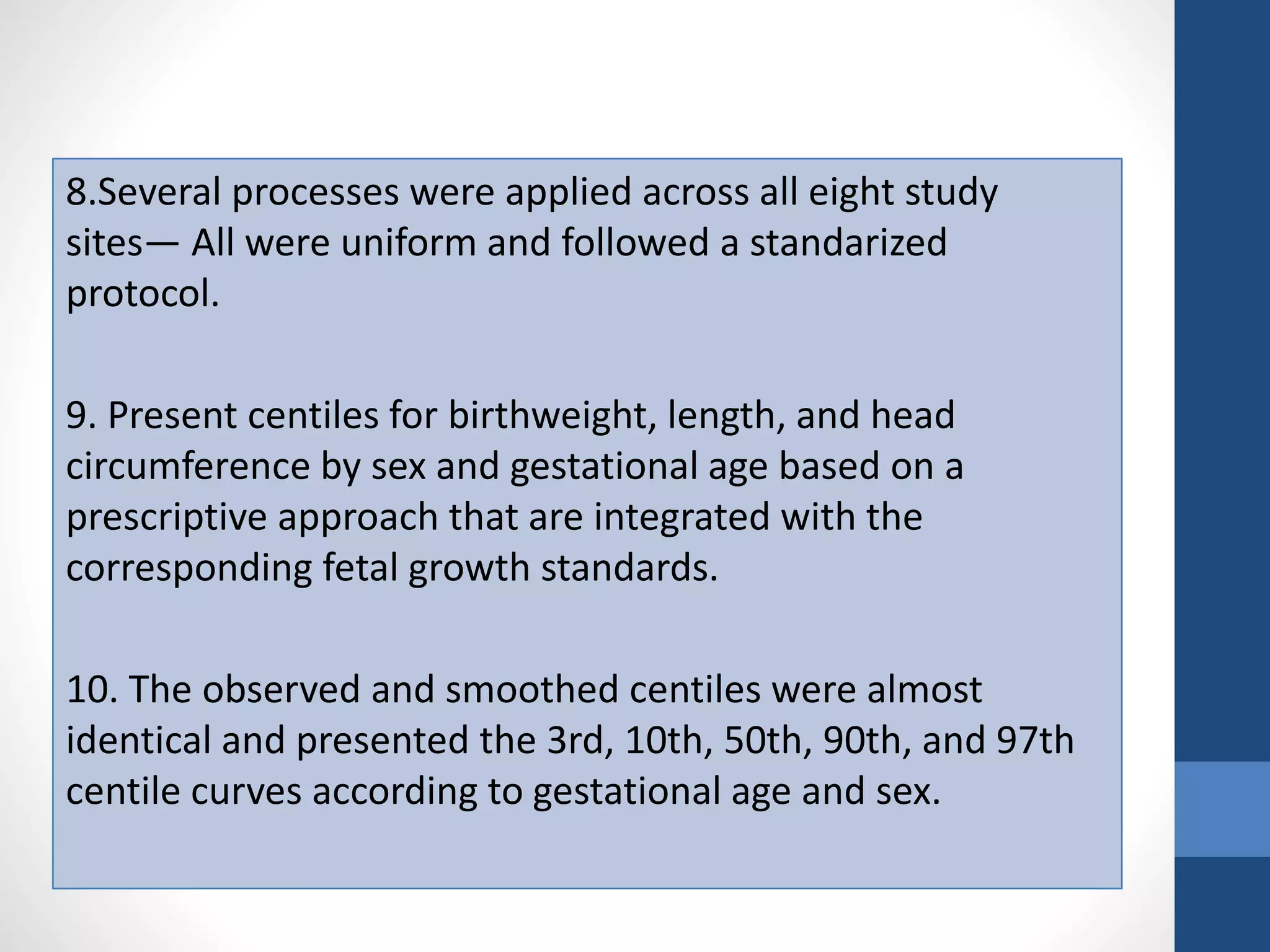 8.Several processes were applied across all eight study
sites— All were uniform and followed a standarized
protocol.
9. Present centiles for birthweight, length, and head
circumference by sex and gestational age based on a
prescriptive approach that are integrated with the
corresponding fetal growth standards.
10. The observed and smoothed centiles were almost
identical and presented the 3rd, 10th, 50th, 90th, and 97th
centile curves according to gestational age and sex.
 