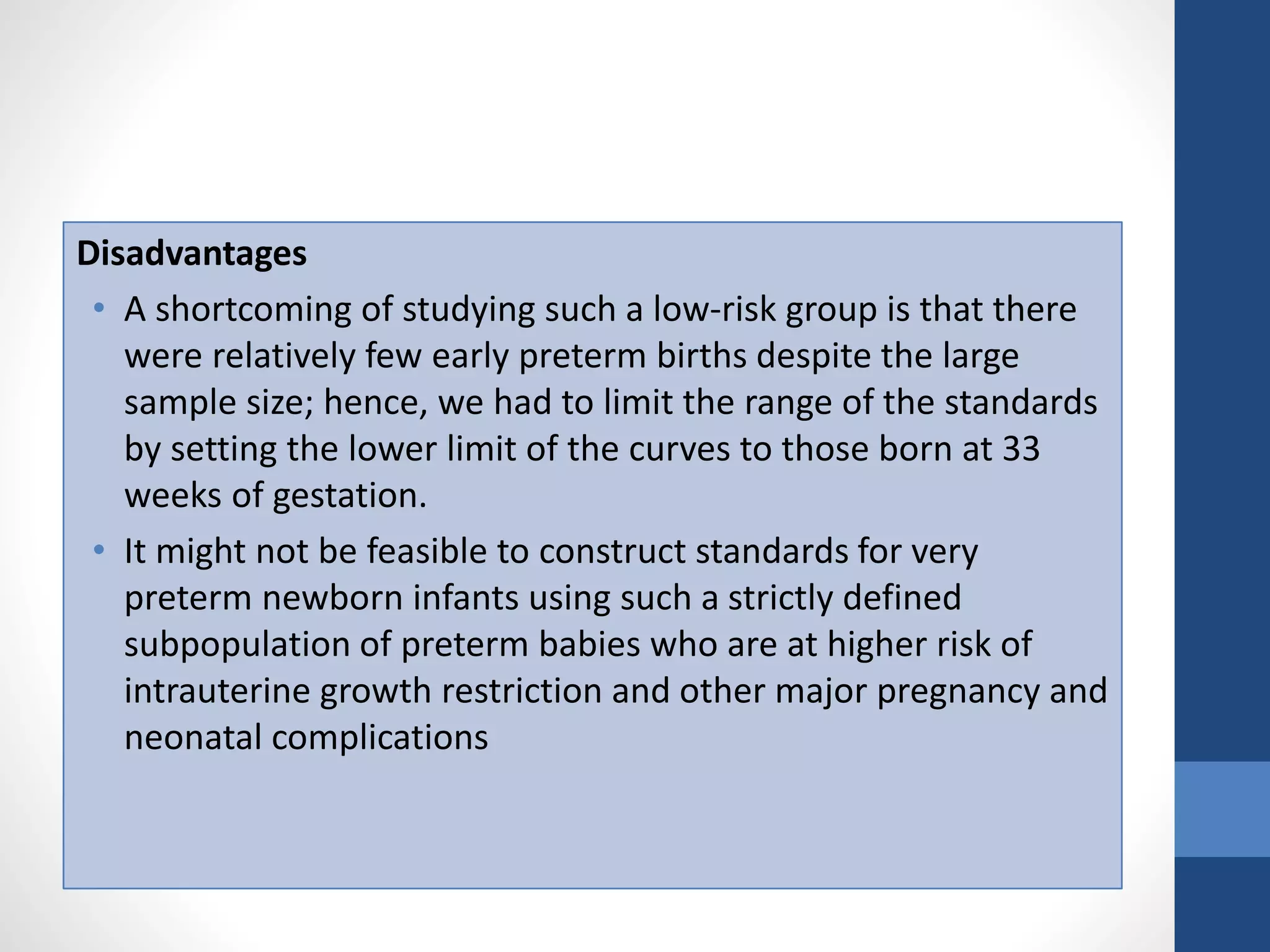 Disadvantages
• A shortcoming of studying such a low-risk group is that there
were relatively few early preterm births despite the large
sample size; hence, we had to limit the range of the standards
by setting the lower limit of the curves to those born at 33
weeks of gestation.
• It might not be feasible to construct standards for very
preterm newborn infants using such a strictly defined
subpopulation of preterm babies who are at higher risk of
intrauterine growth restriction and other major pregnancy and
neonatal complications
 