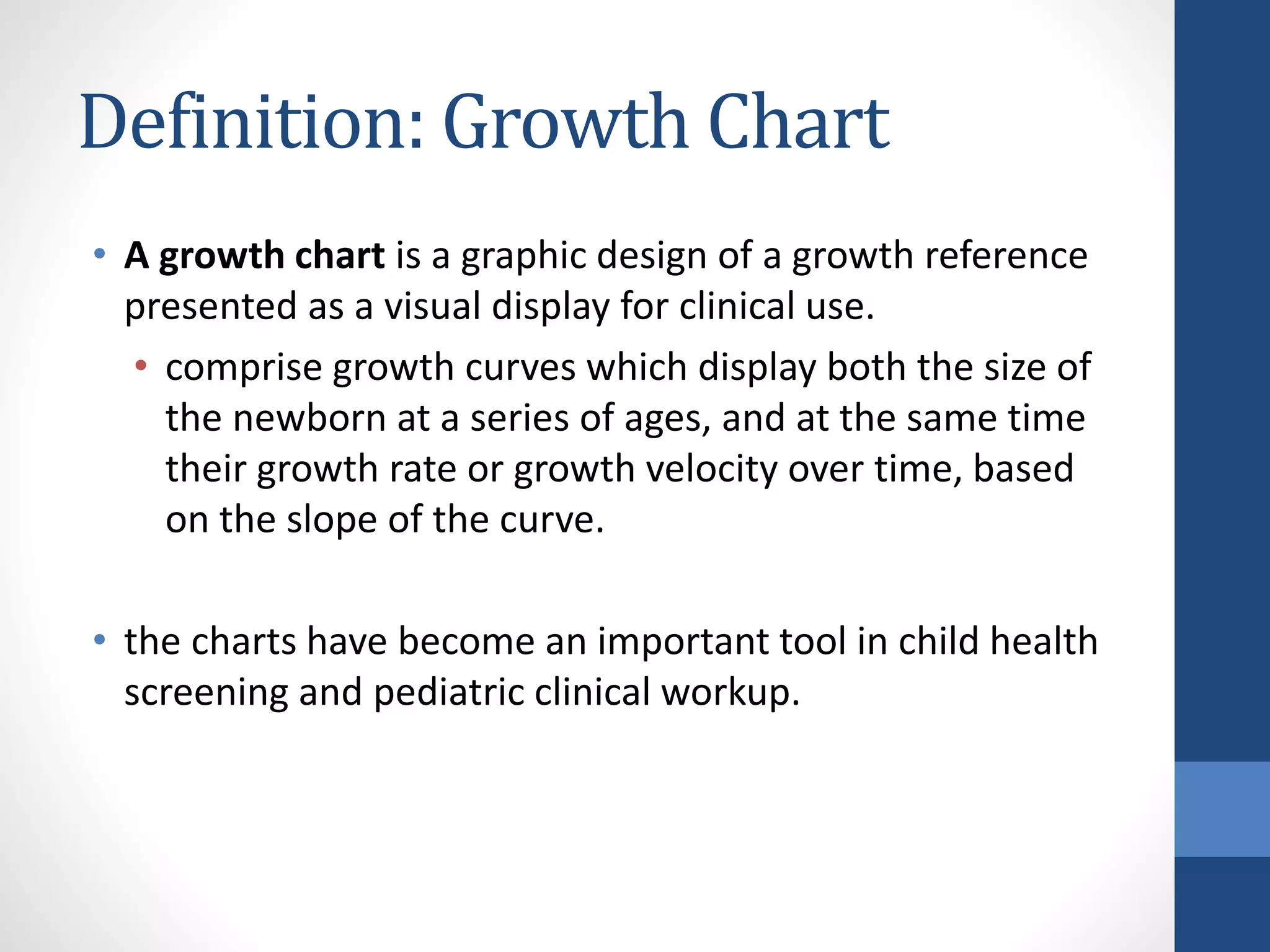 Definition: Growth Chart
• A growth chart is a graphic design of a growth reference
presented as a visual display for clinical use.
• comprise growth curves which display both the size of
the newborn at a series of ages, and at the same time
their growth rate or growth velocity over time, based
on the slope of the curve.
• the charts have become an important tool in child health
screening and pediatric clinical workup.
 