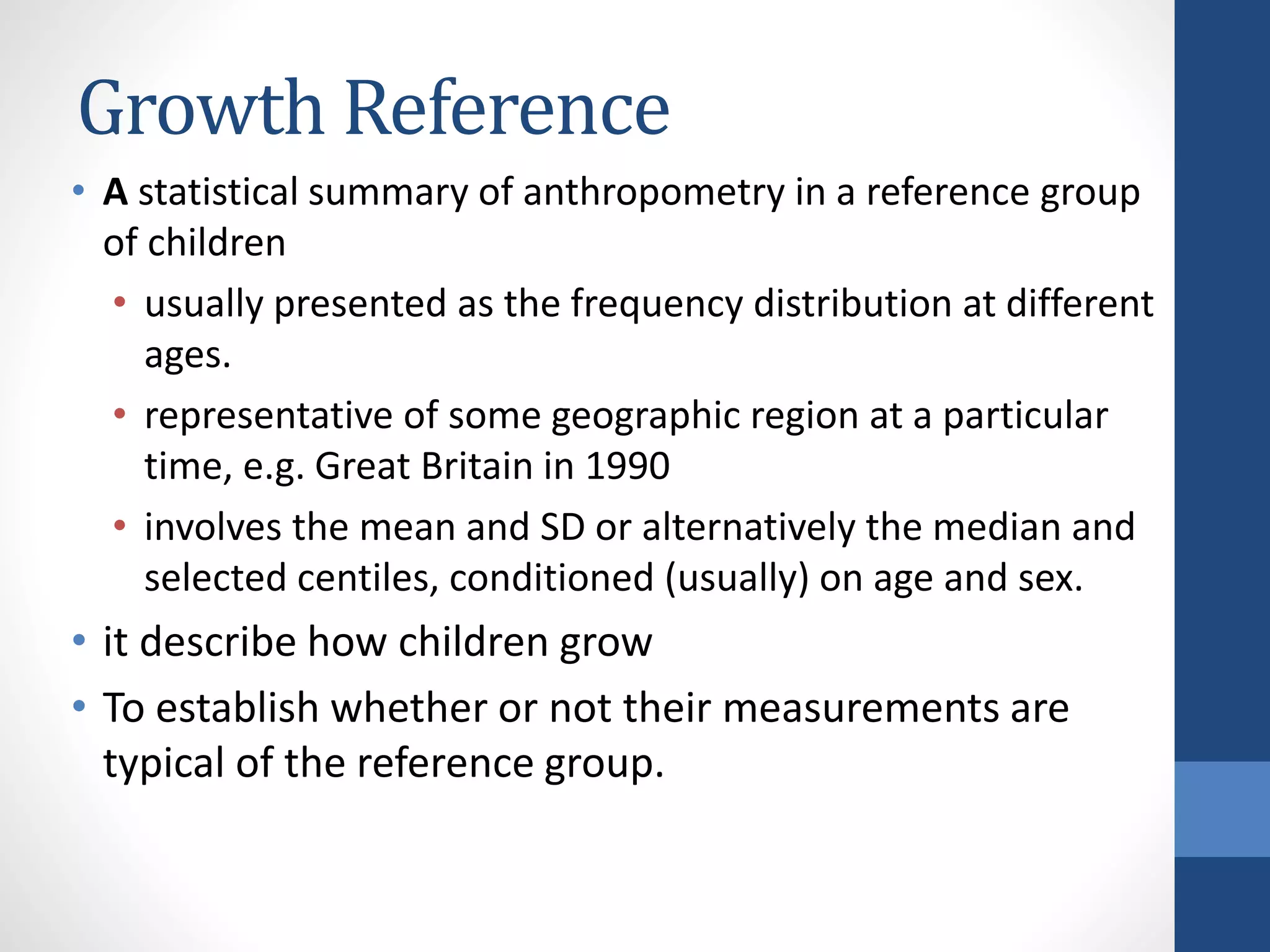 Growth Reference
• A statistical summary of anthropometry in a reference group
of children
• usually presented as the frequency distribution at different
ages.
• representative of some geographic region at a particular
time, e.g. Great Britain in 1990
• involves the mean and SD or alternatively the median and
selected centiles, conditioned (usually) on age and sex.
• it describe how children grow
• To establish whether or not their measurements are
typical of the reference group.
 