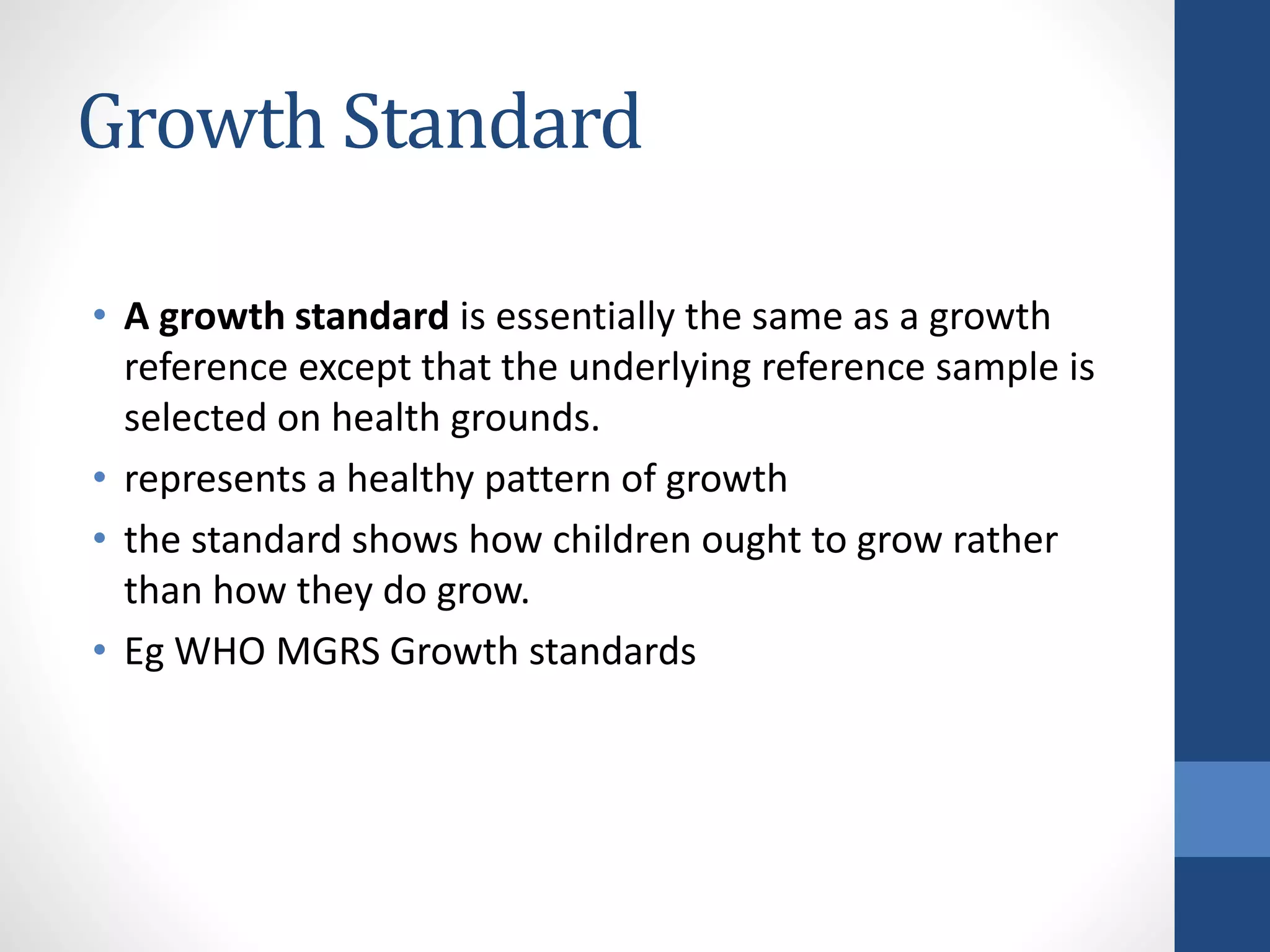 Growth Standard
• A growth standard is essentially the same as a growth
reference except that the underlying reference sample is
selected on health grounds.
• represents a healthy pattern of growth
• the standard shows how children ought to grow rather
than how they do grow.
• Eg WHO MGRS Growth standards
 