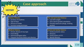 Dr.
Majdi
AlJasim
Case approach
Dietary history:
 Duration of mealtime.
 Type of food.
 Amount of intake.
 Formula mixing technique.
Pre and perinatal history:
 Low birth weight.
 Intra-uterine growth retardation.
 Prenatal exposures (drugs, smoking,
alcohol)
Medical history:
 Chronic disease of any type.
 Food allergy.
 Gastroesophageal reflux.
 Frequent recurrent illness and infection.
Social and family history:
 Family economic status.
 Stressors.
 Family history of FTT.
 Mental illnesses.
 