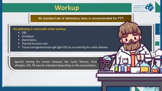 Dr.
Majdi
AlJasim
Workup
No standard set of laboratory tests is recommended for FTT
The following is reasonable initial workup:
 CBC.
 Urinalysis.
 Electrolytes.
 Thyroid function test.
 Tissue transglutaminase IgA (IgA-tTG) as a screening for celiac disease.
Specific testing for certain diseases like Cystic fibrosis, food
allergies, HIV, TB may be indicated depending on the presentation.
 