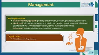 Dr.
Majdi
AlJasim
Management
Non- organic causes:
 Multidisciplinary approach: primary care physician, dietitian, psychologist, social work.
 Nutritional: educate about age-appropriate foods, calorie boosting, mealtime schedules;
goal to reach 90-110% ideal body weight, correct nutritional deficiencies.
 Behavioral: positive reinforcement, mealtime environment.
Organic causes:
 Treat the underling causes.
 
