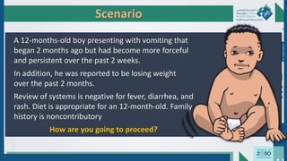 Scenario
A 12-months-old boy presenting with vomiting that
began 2 months ago but had become more forceful
and persistent over the past 2 weeks.
In addition, he was reported to be losing weight
over the past 2 months.
Review of systems is negative for fever, diarrhea, and
rash. Diet is appropriate for an 12-month-old. Family
history is noncontributory
How are you going to proceed?
Dr.
Majdi
AlJasim
 
