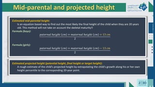 Dr.
Majdi
AlJasim
Mid-parental and projected height
Estimated mid-parental height:
Is an equation based way to find out the most likely the final height of the child when they are 20 years
old. This method will not take on account the skeletal maturity!!
Formula (boys):
𝑝𝑎𝑡𝑒𝑟𝑛𝑎𝑙 ℎ𝑒𝑖𝑔ℎ𝑡 𝑐𝑚 + 𝑚𝑎𝑡𝑒𝑟𝑛𝑎𝑙 ℎ𝑒𝑖𝑔ℎ𝑡 𝑐𝑚 + 13 𝑐𝑚
2
Formula (girls):
𝑝𝑎𝑡𝑒𝑟𝑛𝑎𝑙 ℎ𝑒𝑖𝑔ℎ𝑡 𝑐𝑚 + 𝑚𝑎𝑡𝑒𝑟𝑛𝑎𝑙 ℎ𝑒𝑖𝑔ℎ𝑡 𝑐𝑚 − 13 𝑐𝑚
2
Estimated projected height (potential height, final height or target height):
A rough estimate of the child's projected height by extrapolating the child's growth along his or her own
height percentile to the corresponding 20-year point.
 