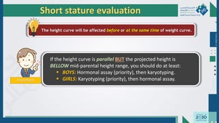 Important
If the height curve is parallel BUT the projected height is
BELLOW mid-parental height range, you should do at least:
 BOYS: Hormonal assay (priority), then karyotyping.
 GIRLS: Karyotyping (priority), then hormonal assay.
Short stature evaluation
The height curve will be affected before or at the same time of weight curve.
Dr.
Majdi
AlJasim
 