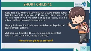 SHORT CHILD #1
Bassam is a 12 year old boy who has always been shorter
than his peers. His mother is 149 cm and his father is 169
cm. His mother had menarche at age 15 years, and his
father had late pubertal development.
His physical examination is unremarkable, with pubertal
development Tanner I.
Mid-parental height is 165.5 cm, projected potential
height is 164 cm and bone age is delayed.
How are you going to proceed?
Dr.
Majdi
AlJasim
 