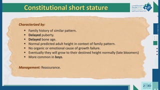 Dr.
Majdi
AlJasim
Constitutional short stature
Characterized by:
 Family history of similar pattern.
 Delayed puberty.
 Delayed bone age.
 Normal predicted adult height in context of family pattern.
 No organic or emotional cause of growth failure.
 Eventually they will grow to their destined height normally (late bloomers)
 More common in boys.
Management: Reassurance.
 