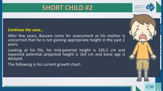 SHORT CHILD #2
Continue the case…
After few years, Bassam came for assessment as his mother is
concerned that he is not gaining appropriate height in the past 2
years.
Looking at his file, his mid-parental height is 165.5 cm and
expected potential projected height is 164 cm and bone age is
delayed.
The following is his current growth chart:
Dr.
Majdi
AlJasim
 