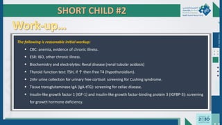 Dr.
Majdi
AlJasim
The following is reasonable initial workup:
 CBC: anemia, evidence of chronic illness.
 ESR: IBD, other chronic illness.
 Biochemistry and electrolytes: Renal disease (renal tubular acidosis)
 Thyroid function test: TSH, if ↑ then free T4 (hypothyroidism).
 24hr urine collection for urinary free cortisol: screening for Cushing syndrome.
 Tissue transglutaminase IgA (IgA-tTG): screening for celiac disease.
 Insulin-like growth factor 1 (IGF-1) and Insulin-like growth factor-binding protein 3 (IGFBP-3): screening
for growth hormone deficiency.
SHORT CHILD #2
 