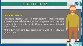 SHORT CHILD #2
Continue the case…
Referral feedback of Bassam from pediatric endocrinologist
showed unremarkable results and suggested to follow the
case as this is could be a late bloomer case (constitutional
short stature).
At his 19th year birthday, Bassam came with the following
growth chart:
Dr.
Majdi
AlJasim
 