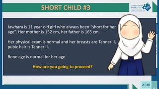 SHORT CHILD #3
Jawhara is 11 year old girl who always been “short for her
age”. Her mother is 152 cm, her father is 165 cm.
Her physical exam is normal and her breasts are Tanner II,
pubic hair is Tanner II.
Bone age is normal for her age.
How are you going to proceed?
Dr.
Majdi
AlJasim
 