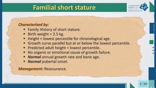Dr.
Majdi
AlJasim
Familial short stature
Characterized by:
 Family History of short stature.
 Birth weight > 2.5 kg.
 Height < lowest percentile for chronological age.
 Growth curve parallel but at or below the lowest percentile.
 Predicted adult height < lowest percentile.
 No organic or emotional cause of growth failure.
 Normal annual growth rate and bone age.
 Normal pubertal onset.
Management: Reassurance.
 
