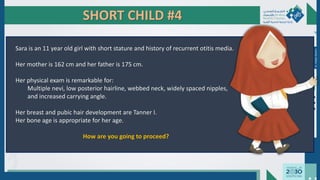 SHORT CHILD #4
Sara is an 11 year old girl with short stature and history of recurrent otitis media.
Her mother is 162 cm and her father is 175 cm.
Her physical exam is remarkable for:
Multiple nevi, low posterior hairline, webbed neck, widely spaced nipples,
and increased carrying angle.
Her breast and pubic hair development are Tanner I.
Her bone age is appropriate for her age.
How are you going to proceed?
Dr.
Majdi
AlJasim
 