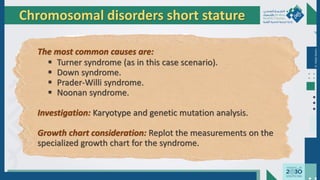 Dr.
Majdi
AlJasim
Chromosomal disorders short stature
The most common causes are:
 Turner syndrome (as in this case scenario).
 Down syndrome.
 Prader-Willi syndrome.
 Noonan syndrome.
Investigation: Karyotype and genetic mutation analysis.
Growth chart consideration: Replot the measurements on the
specialized growth chart for the syndrome.
 