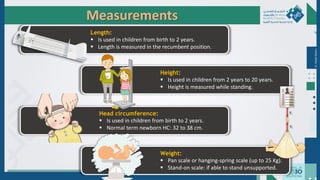Dr.
Majdi
AlJasim
Measurements
Height:
 Is used in children from 2 years to 20 years.
 Height is measured while standing.
Head circumference:
 Is used in children from birth to 2 years.
 Normal term newborn HC: 32 to 38 cm.
Length:
 Is used in children from birth to 2 years.
 Length is measured in the recumbent position.
Weight:
 Pan scale or hanging-spring scale (up to 25 Kg).
 Stand-on scale: if able to stand unsupported.
 