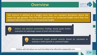 Dr.
Majdi
AlJasim
Overview
Tall stature is defined as a height more than two standard deviations above the
mean for age (greater than the 97th percentile) or projected height more than two
standard deviations from the mid-parental height.
History and physical examination findings should guide further
evaluation for pathologic causes of short and tall stature.
Mid-parental height growth velocity should be calculated to
evaluate a child's growth vs. potential height.
Children with tall stature are much less likely to be referred to subspecialty care.
 