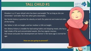 TALL CHILD #1
Ghadeer is a 17 year old girl who has been overweight “for as long as she can
remember.” and taller than her other girls-classmates.
Her family history is positive for obesity on both the paternal and maternal sides
of the family.
Her father is 165 cm height, and her mother is 150 cm height.
Her dietary history is notable for bad eating habits and skipping meals; she has a
high intake of fat and concentrated sweets. She has regular menses.
Her breast and pubic hair development are Tanner V. Her bone age is normal for
age.
How are you going to proceed?
Dr.
Majdi
AlJasim
 