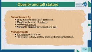 Dr.
Majdi
AlJasim
Characterized by:
 Body mass index is > 95th percentile.
 Slightly early onset of puberty.
 Modest tall stature.
 Normal to minimal advanced bone age.
Management:
 For height: reassurance.
 For weight: initially, dietary and nutritional consultation.
Obesity and tall stature
 