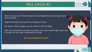 TALL CHILD #2
Amal is a 4 year and 9 months old girl who developed breast buds at age 3 year
and 10 months.
Height acceleration was noted from the age of 4 years.
Her father is 165 cm height, and her mother is 150 cm height.
Pubic hair development and apocrine axillary odor were noted at age 4 years and
6 months. Her bone age is advanced for her age.
How are you going to proceed?
Dr.
Majdi
AlJasim
 