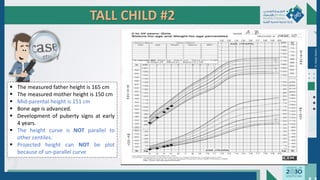 TALL CHILD #2
 The measured father height is 165 cm
 The measured mother height is 150 cm
 Mid-parental height is 151 cm
 Bone age is advanced.
 Development of puberty signs at early
4 years.
 The height curve is NOT parallel to
other centiles.
 Projected height can NOT be plot
because of un-parallel curve
Dr.
Majdi
AlJasim
 