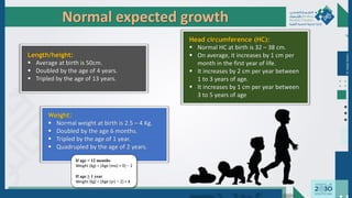 Dr.
Majdi
AlJasim
Normal expected growth
Length/height:
 Average at birth is 50cm.
 Doubled by the age of 4 years.
 Tripled by the age of 13 years.
Weight:
 Normal weight at birth is 2.5 – 4 Kg.
 Doubled by the age 6 months.
 Tripled by the age of 1 year.
 Quadrupled by the age of 2 years.
If age < 12 months
Weight (kg) = [Age (mo) + 9] ÷ 2
If age ≥ 1 year
Weight (kg) = [Age (yr) × 2] + 8
Head circumference (HC):
 Normal HC at birth is 32 – 38 cm.
 On average, it increases by 1 cm per
month in the first year of life.
 It increases by 2 cm per year between
1 to 3 years of age.
 It increases by 1 cm per year between
3 to 5 years of age
 