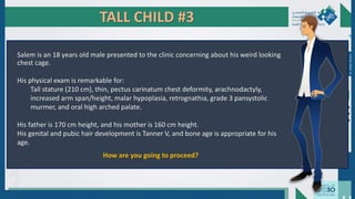 TALL CHILD #3
Salem is an 18 years old male presented to the clinic concerning about his weird looking
chest cage.
His physical exam is remarkable for:
Tall stature (210 cm), thin, pectus carinatum chest deformity, arachnodactyly,
increased arm span/height, malar hypoplasia, retrognathia, grade 3 pansystolic
murmer, and oral high arched palate.
His father is 170 cm height, and his mother is 160 cm height.
His genital and pubic hair development is Tanner V, and bone age is appropriate for his
age.
How are you going to proceed?
Dr.
Majdi
AlJasim
 