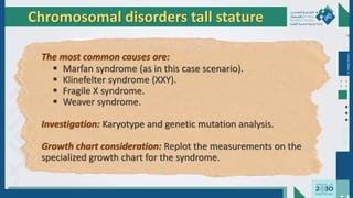 Dr.
Majdi
AlJasim
Chromosomal disorders tall stature
The most common causes are:
 Marfan syndrome (as in this case scenario).
 Klinefelter syndrome (XXY).
 Fragile X syndrome.
 Weaver syndrome.
Investigation: Karyotype and genetic mutation analysis.
Growth chart consideration: Replot the measurements on the
specialized growth chart for the syndrome.
 