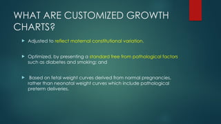 WHAT ARE CUSTOMIZED GROWTH
CHARTS?
 Adjusted to reflect maternal constitutional variation.
 Optimized, by presenting a standard free from pathological factors
such as diabetes and smoking; and
 Based on fetal weight curves derived from normal pregnancies,
rather than neonatal weight curves which include pathological
preterm deliveries.
 