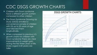 CDC DSGS GROWTH CHARTS
 Children with Down syndrome
have a different growth pattern
compared to other children
 The Down Syndrome Growing Up
Study (DSGS) enrolled a
convenience sample of children
with DS up to 20 years of age
and followed them
longitudinally.
 When compared to previous U.S.
growth charts for children with
Down syndrome There are clear
improvements in weight gain
during the first three years of life.
Males (aged 2-20 years) are
taller
 