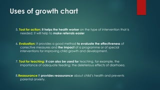 Uses of growth chart
5. Tool for action: it helps the health worker on the type of intervention that is
needed; it will help to make referrals easier
6. Evaluation: it provides a good method to evaluate the effectiveness of
corrective measures and the impact of a programme or of special
interventions for improving child growth and development.
7. Tool for teaching: it can also be used for teaching, for example, the
importance of adequate feeding; the deleterious effects of diarrhoea.
8.Reassurance:It provides reassurance about child’s health and prevents
parental anxiety.
 