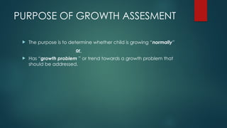 PURPOSE OF GROWTH ASSESMENT
 The purpose is to determine whether child is growing “normally”
or
 Has “growth problem ” or trend towards a growth problem that
should be addressed.
 