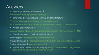 Answers
 Highest growth velocity seen at ?
Prenatal 66cm/yr > postnatal 25cm/yr
 Difference between failure to thrive and short stature ?
FTT- poor wt gain in infants and young children and
Short stature – subnormal linear growth in childhood and adolescence
 What is growth failure ?
Subnormal rate of growth; sustained height velocity <25th
centile or <-1.5SD
 What is the most important determinant for
Birth weight? – maternal and placental factors
Weight at 2 years ? – gradual transition from birth size to genetic potential
Final adult weight ? – genetic potential
 What is MPH and what does it signify – avg of both parents height after
correcting for sex, childs genetic potential
 