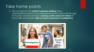 Take home points
 We must get into the habit of regularly plotting these
anthropometric data on the appropriate growth chart until the age
of 18 years, and this will help in picking up the reason for failure to
thrive early and thereby help to reduce expensive investigations.
 