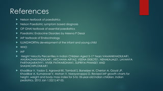 References
 Nelson textbook of paediatrics
 Nelson Paediatric symptom based diagnosis
 OP GHAI textbook of essential paediatrics
 Paediatric Endocrine Disorders by Meena P Desai
 IAP textbook of Endocrinology
 ILLINGWORTHs development of the infant and young child
 WHO
 IAP
 Height Velocity Percentiles in Indian Children Aged 5-17 Years VAMANKHADILKAR1,
ANURADHAKHADILKAR1, ARCHANA ARYA2, VEENA EKBOTE1, NEHAKAJALE1, LAVANYA
PARTHASARATHY1, VIVEK PATWARDHAN1, SUPRIYA PHANSE1 AND
SHASHICHIPLONKAR1
 Khadilkar V, Yadav S, Agrawal KK, Tamboli S, Banerjee M, Cherian A, Goyal JP,
Khadilkar A, Kumaravel V, Mohan V, Narayanappa D. Revised IAP growth charts for
height, weight and body mass index for 5-to 18-year-old Indian children. Indian
pediatrics. 2015 Jan 1;52(1):47-55.
 