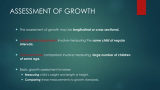 ASSESSMENT OF GROWTH
 The assessment of growth may be longitudinal or cross sectional.
 Longitudinal assessment involve measuring the same child at regular
intervals.
 Cross sectional comparison involve measuring large number of children
of same age.
 Basic growth assessment involves
 Measuring child’s weight and length or height.
 Comparing these measurements to growth standards.
 
