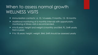 When to assess normal growth
WELLNESS VISITS
 Immunization contacts : 6, 10, 14 weeks, 9 months, 15- 18 months
 Additional monitoring at 6 monthly intervals with opportunistic
monitoring at illness visits is recommended.
 4 to 8 years: height and weight 6 monthly and BMI, PL, SMR yearly
from 6 years
 9 to 18 years: height, weight, BMI, SMR should be assessed yearly
 