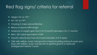 Red flag signs/ criteria for referral
 Height <3rd
or >97th
 HC <3rd
or >97th
 Crossing 2 major percentile lines
 Below or above MPH range
 Absence of weight gain from 2 to 3 months between 6 to 11 months
 BMI > 23rd
adult equivalent of IAP
 Growth velocity less than 5cm/year between 3 to 9 years
 Girls with axillary, pubic hair growth or breast budding before 8 years and
boys with axillary, pubic hair growth or genital growth or testicular
enlargement before 9 years
 