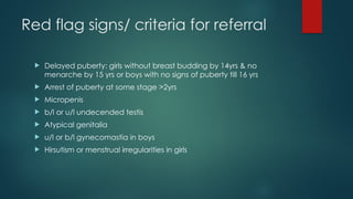 Red flag signs/ criteria for referral
 Delayed puberty: girls without breast budding by 14yrs & no
menarche by 15 yrs or boys with no signs of puberty till 16 yrs
 Arrest of puberty at some stage >2yrs
 Micropenis
 b/l or u/l undecended testis
 Atypical genitalia
 u/l or b/l gynecomastia in boys
 Hirsutism or menstrual irregularities in girls
 