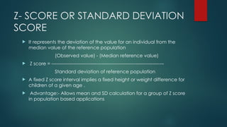 Z- SCORE OR STANDARD DEVIATION
SCORE
 It represents the deviation of the value for an individual from the
median value of the reference population
(Observed value) - (Median reference value)
 Z score = ------------------------------------------------------------------------
Standard deviation of reference population
 A fixed Z score interval implies a fixed height or weight difference for
children of a given age .
 Advantage:- Allows mean and SD calculation for a group of Z score
in population based applications
 