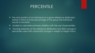 PERCENTILE
 The rank position of an individual on a given reference distribution,
stated in terms of what percentage of the group the individual
equals or exceeds .
 Unable to calculate summary statistics with the use of percentiles.
 Towards extremes of the reference distribution-only little change in
percentile value with substantial change in weight or height status
 